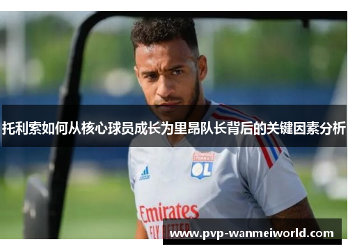 托利索如何从核心球员成长为里昂队长背后的关键因素分析
